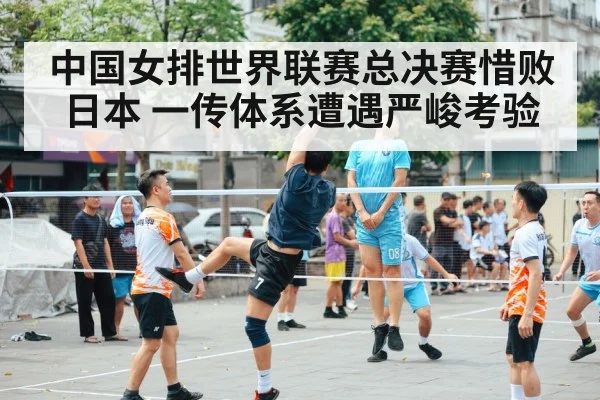 中国女排世界联赛总决赛惜败日本 一传体系遭遇严峻考验