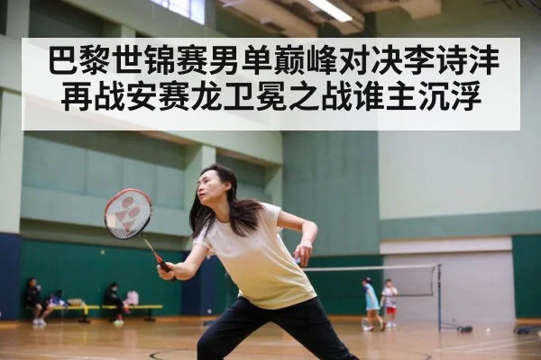 巴黎世锦赛男单巅峰对决李诗沣再战安赛龙卫冕之战谁主沉浮